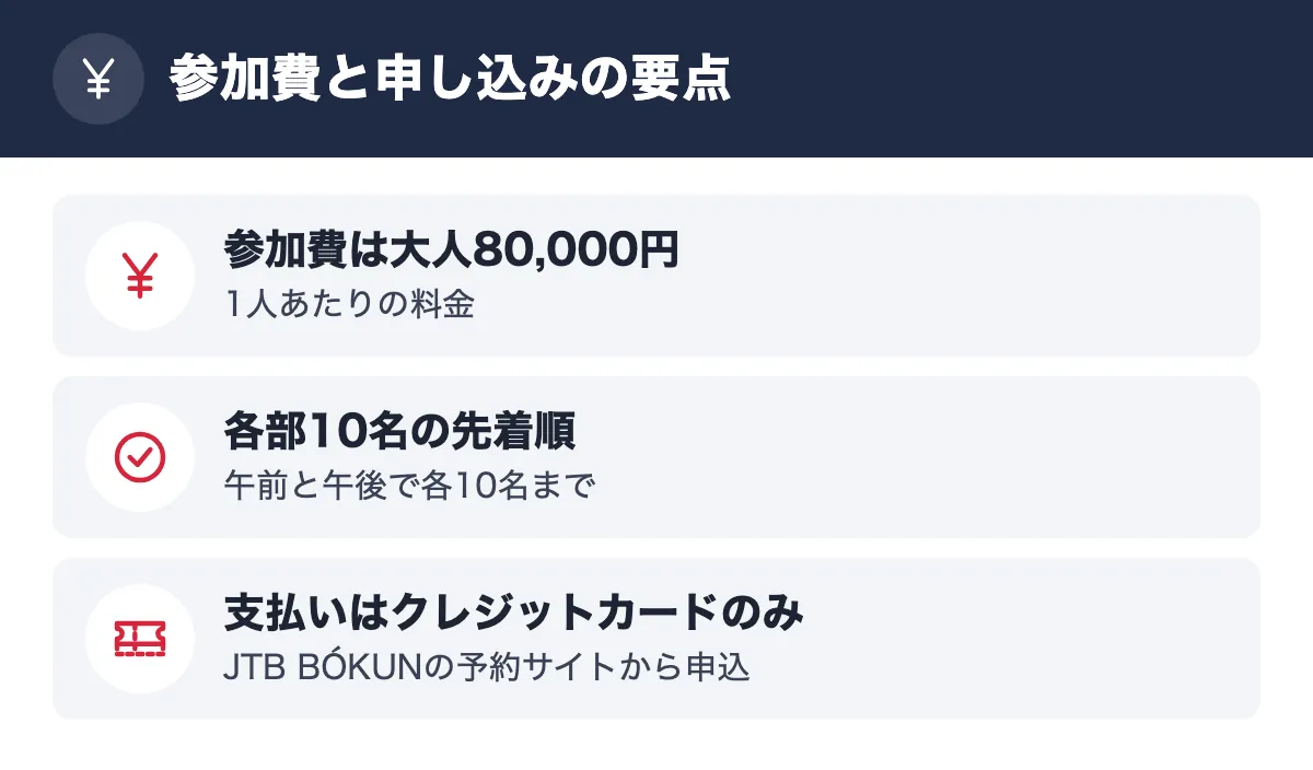 参加費と申し込みの要点。参加費は大人80,000円 1人あたりの料金/各部10名の先着順 午前と午後で各10名まで/支払いはクレジットカードのみ JTB BÓKUNの予約サイトから申込
